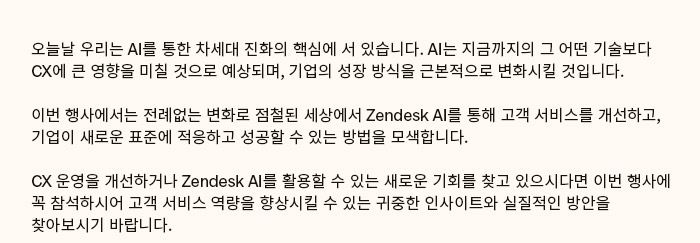 CX 운영을 개선하거나 Zendesk AI를 활용할 수 있는 새로운 기회를 찾고 있으시다면 이번 행사에 꼭 참석하시어 고객 서비스 역량을 향상시킬 수 있는 귀중한 인사이트와 실질적인 방안을 찾아보시기 바랍니다.